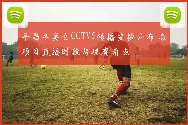 平昌冬奥会CCTV5转播安排公布 各项目直播时段与观赛看点