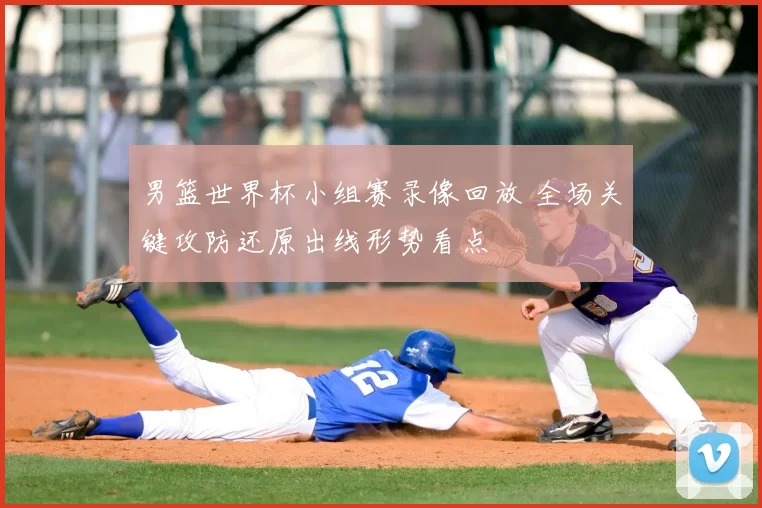 男篮世界杯小组赛录像回放 全场关键攻防还原出线形势看点