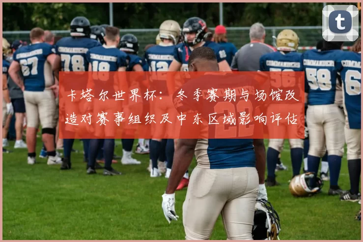 卡塔尔世界杯：冬季赛期与场馆改造对赛事组织及中东区域影响评估