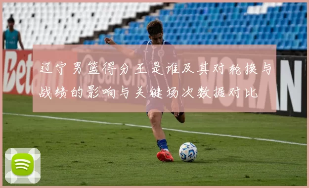 辽宁男篮得分王是谁及其对轮换与战绩的影响与关键场次数据对比