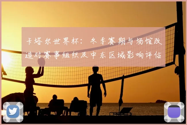 卡塔尔世界杯：冬季赛期与场馆改造对赛事组织及中东区域影响评估