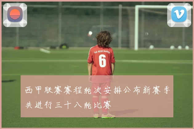 西甲联赛赛程轮次安排公布新赛季共进行三十八轮比赛