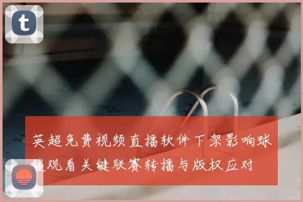 英超免费视频直播软件下架影响球迷观看关键联赛转播与版权应对
