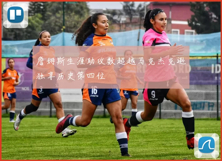 詹姆斯生涯助攻数超越马克杰克逊独享历史第四位