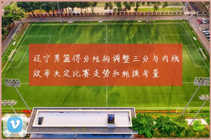 辽宁男篮得分结构调整三分与内线效率决定比赛走势和轮换考量