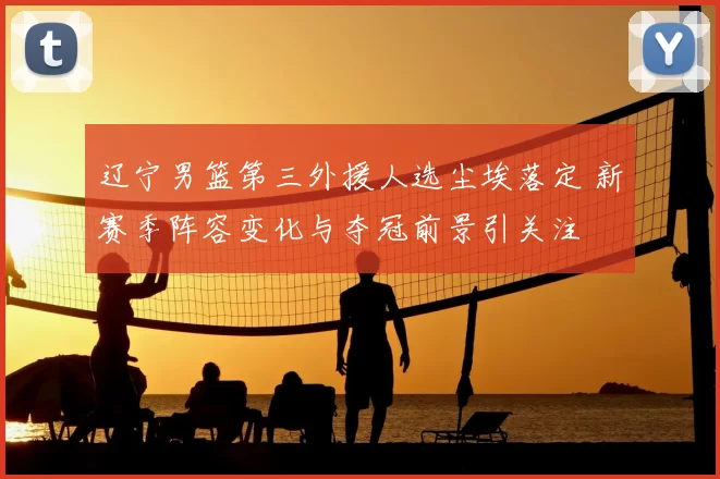 辽宁男篮第三外援人选尘埃落定 新赛季阵容变化与夺冠前景引关注