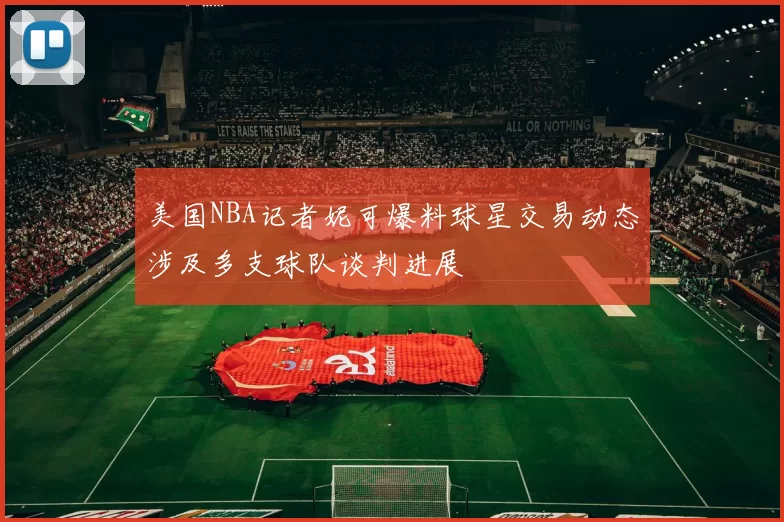 美国NBA记者妮可爆料球星交易动态涉及多支球队谈判进展