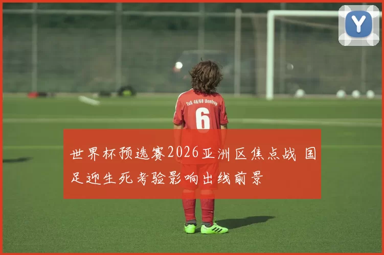 世界杯预选赛2026亚洲区焦点战 国足迎生死考验影响出线前景