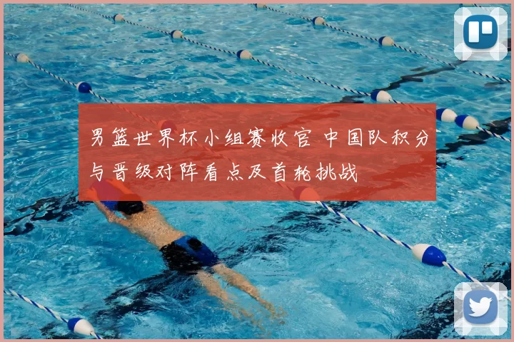 男篮世界杯小组赛收官 中国队积分与晋级对阵看点及首轮挑战