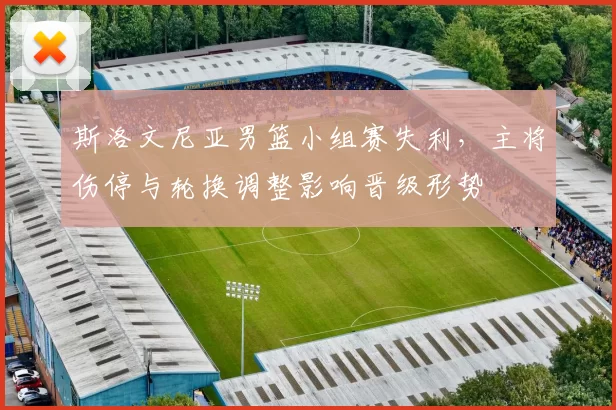 斯洛文尼亚男篮小组赛失利，主将伤停与轮换调整影响晋级形势