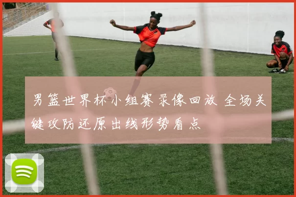 男篮世界杯小组赛录像回放 全场关键攻防还原出线形势看点