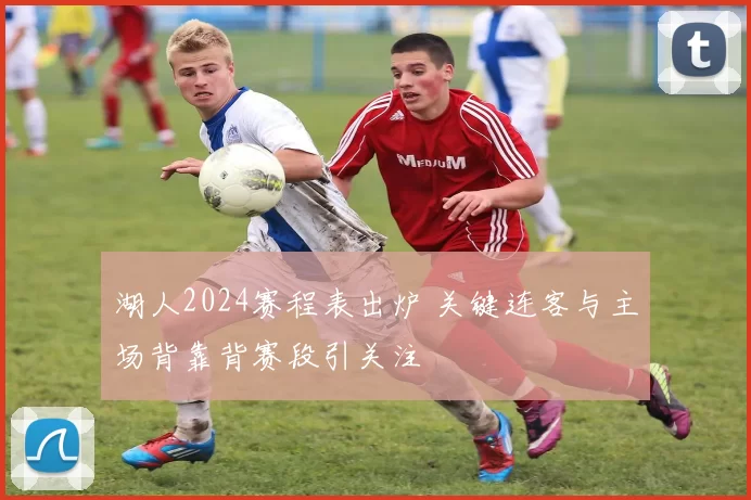 湖人2024赛程表出炉 关键连客与主场背靠背赛段引关注