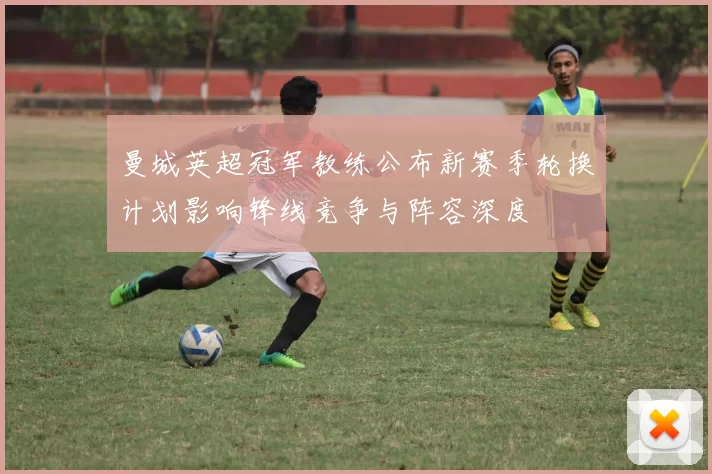 曼城英超冠军教练公布新赛季轮换计划影响锋线竞争与阵容深度