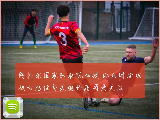 阿扎尔国家队表现回顾 比利时进攻核心地位与关键作用再受关注