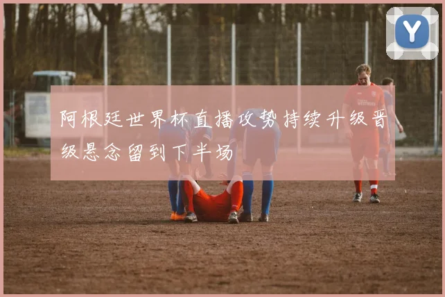 阿根廷世界杯直播攻势持续升级晋级悬念留到下半场