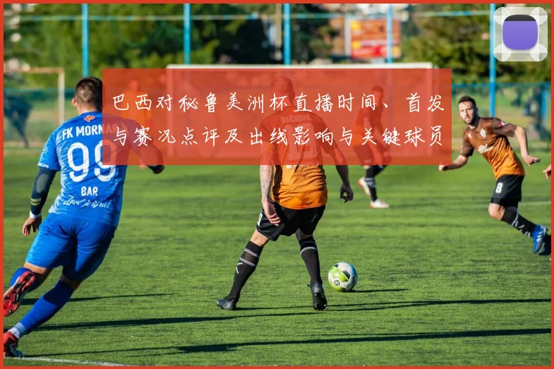 巴西对秘鲁美洲杯直播时间、首发与赛况点评及出线影响与关键球员表现