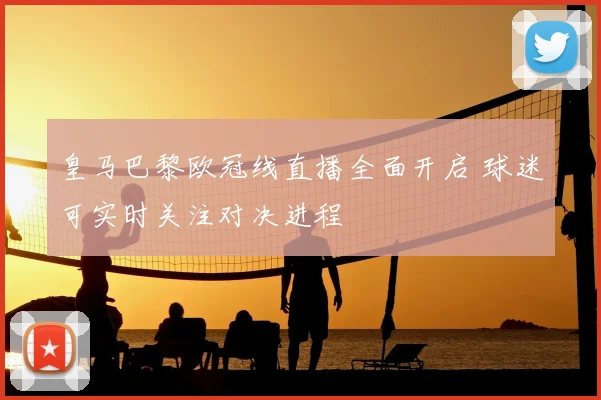皇马巴黎欧冠线直播全面开启 球迷可实时关注对决进程