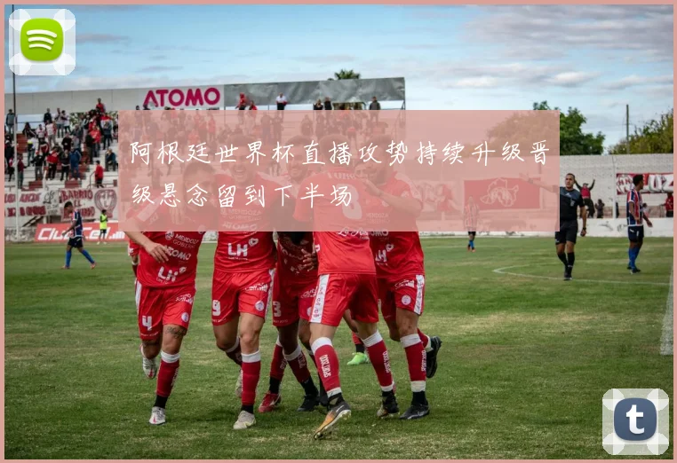 阿根廷世界杯直播攻势持续升级晋级悬念留到下半场