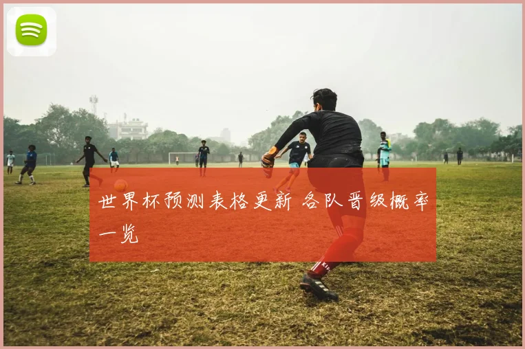 世界杯预测表格更新 各队晋级概率一览