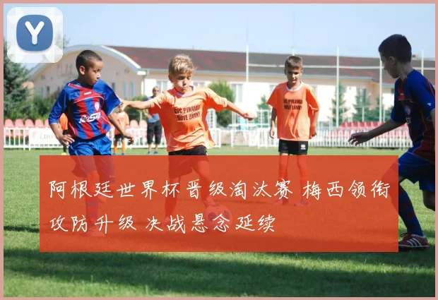 阿根廷世界杯晋级淘汰赛 梅西领衔攻防升级 决战悬念延续