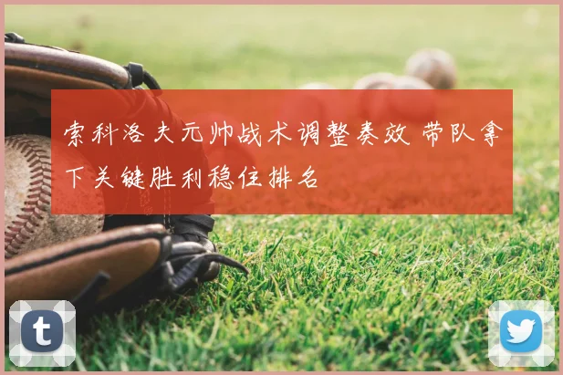 索科洛夫元帅战术调整奏效 带队拿下关键胜利稳住排名