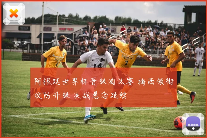 阿根廷世界杯晋级淘汰赛 梅西领衔攻防升级 决战悬念延续