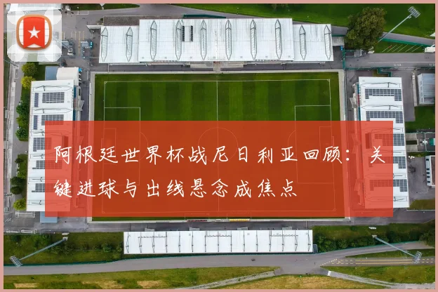 阿根廷世界杯战尼日利亚回顾：关键进球与出线悬念成焦点