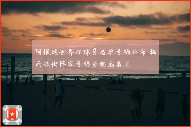 阿根廷世界杯球员名单号码公布 梅西领衔阵容号码分配成看点