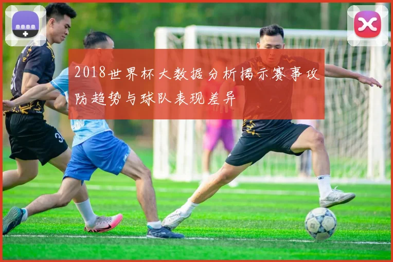 2018世界杯大数据分析揭示赛事攻防趋势与球队表现差异