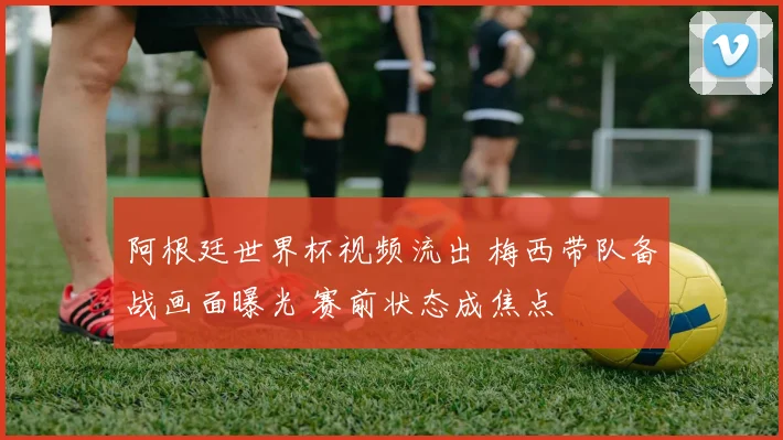 阿根廷世界杯视频流出 梅西带队备战画面曝光 赛前状态成焦点